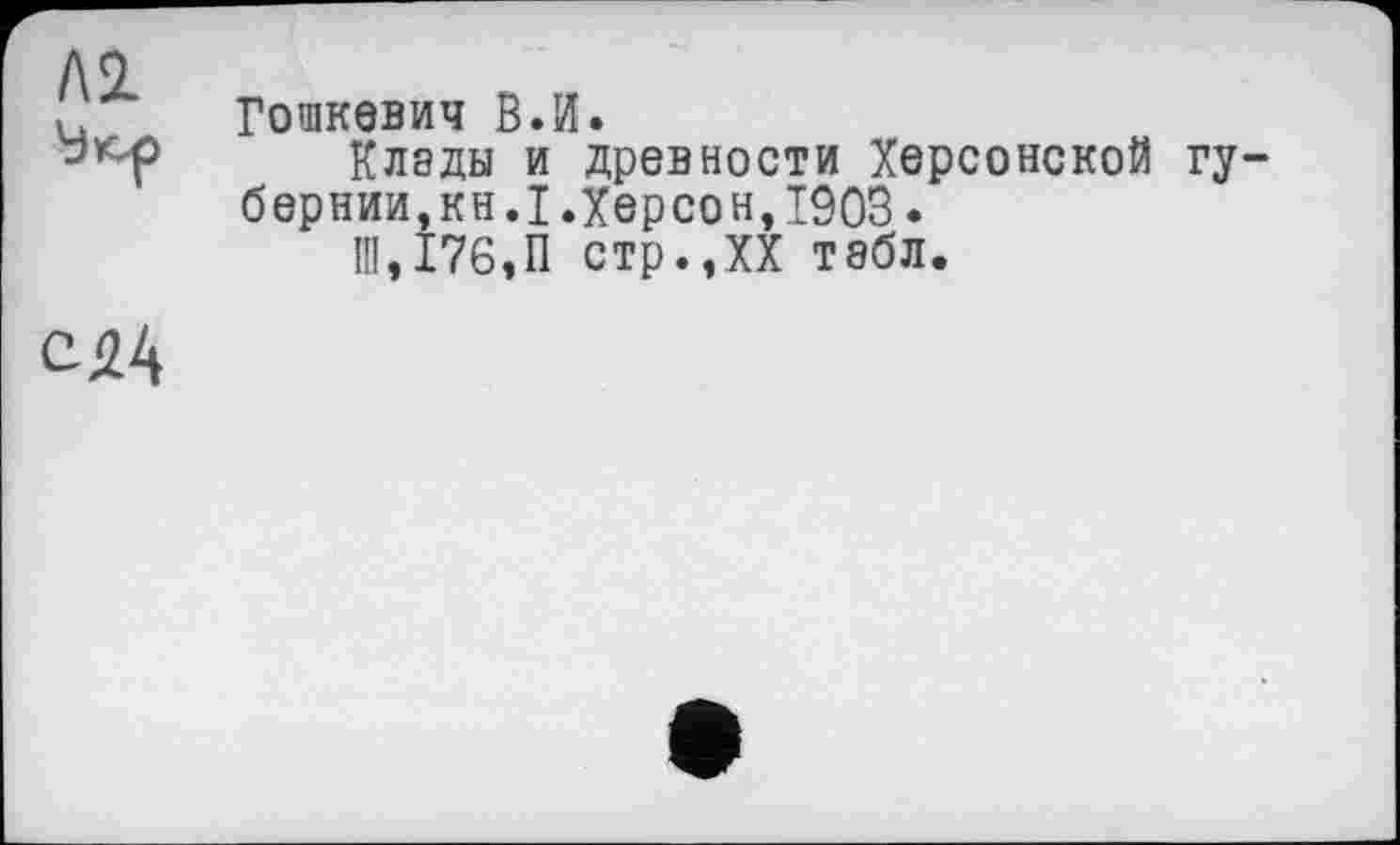 ﻿Л2
Гошкевич В.И.
Клэды и древности Херсонской губернии, кн.I.Херсон,1903.
Ш,176,П стр.,XX тэбл.
